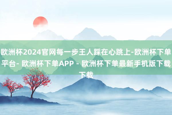 欧洲杯2024官网每一步王人踩在心跳上-欧洲杯下单平台- 欧洲杯下单APP - 欧洲杯下单最新手机版下载