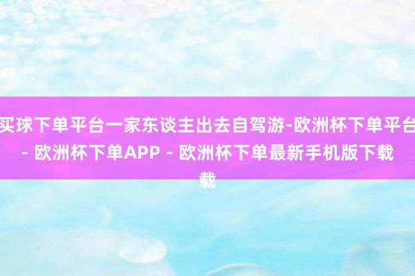 买球下单平台一家东谈主出去自驾游-欧洲杯下单平台- 欧洲杯下单APP - 欧洲杯下单最新手机版下载