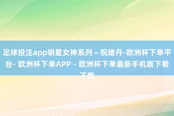 足球投注app明星女神系列～祝绪丹-欧洲杯下单平台- 欧洲杯下单APP - 欧洲杯下单最新手机版下载