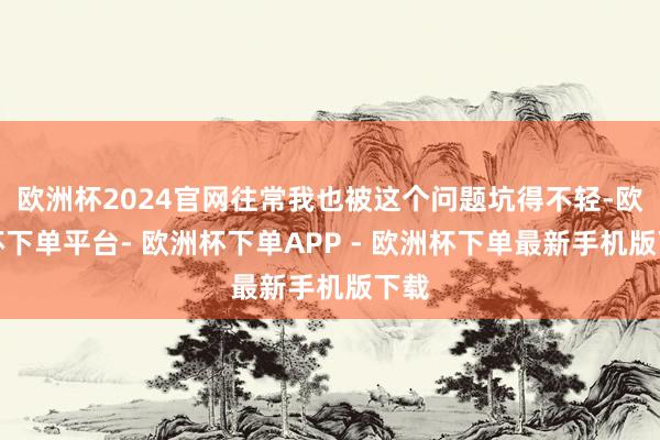 欧洲杯2024官网往常我也被这个问题坑得不轻-欧洲杯下单平台- 欧洲杯下单APP - 欧洲杯下单最新手机版下载