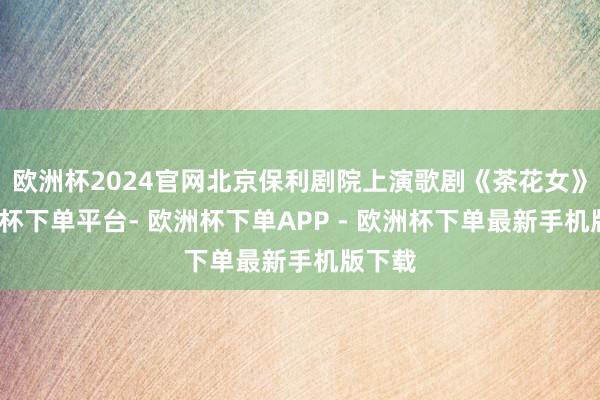 欧洲杯2024官网北京保利剧院上演歌剧《茶花女》-欧洲杯下单平台- 欧洲杯下单APP - 欧洲杯下单最新手机版下载
