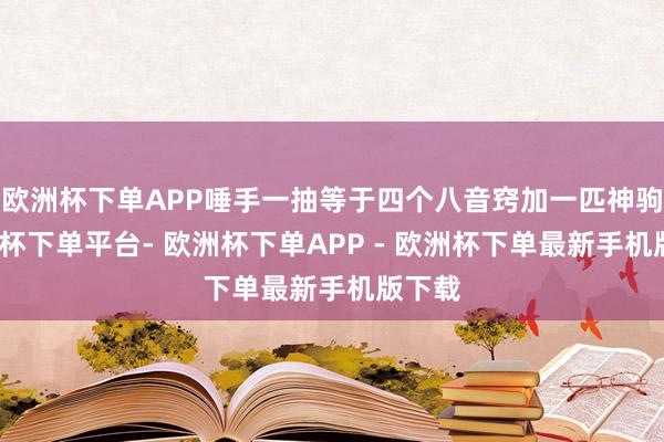 欧洲杯下单APP唾手一抽等于四个八音窍加一匹神驹-欧洲杯下单平台- 欧洲杯下单APP - 欧洲杯下单最新手机版下载