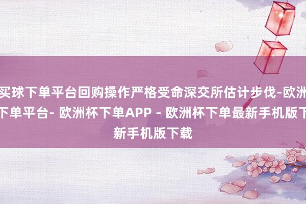 买球下单平台回购操作严格受命深交所估计步伐-欧洲杯下单平台- 欧洲杯下单APP - 欧洲杯下单最新手机版下载