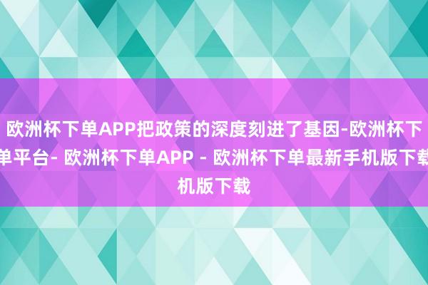 欧洲杯下单APP把政策的深度刻进了基因-欧洲杯下单平台- 欧洲杯下单APP - 欧洲杯下单最新手机版下载