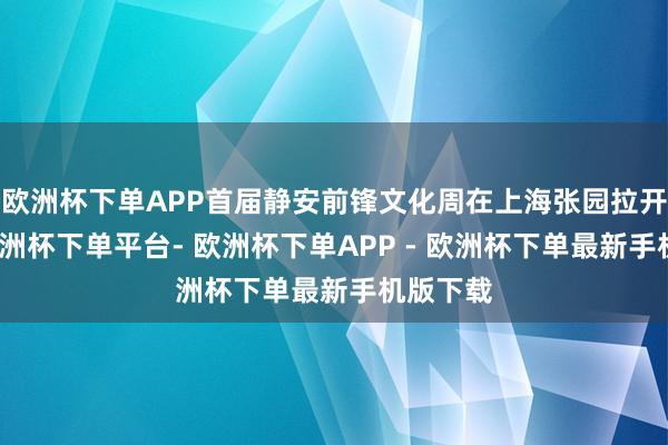 欧洲杯下单APP首届静安前锋文化周在上海张园拉开帷幕-欧洲杯下单平台- 欧洲杯下单APP - 欧洲杯下单最新手机版下载