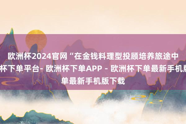 欧洲杯2024官网　　“在金钱料理型投顾培养旅途中-欧洲杯下单平台- 欧洲杯下单APP - 欧洲杯下单最新手机版下载