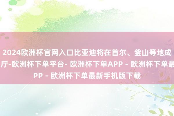 2024欧洲杯官网入口比亚迪将在首尔、釜山等地成就悉数15个展厅-欧洲杯下单平台- 欧洲杯下单APP - 欧洲杯下单最新手机版下载