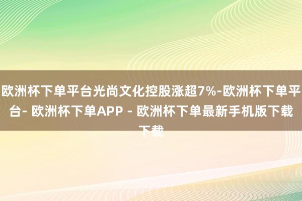 欧洲杯下单平台光尚文化控股涨超7%-欧洲杯下单平台- 欧洲杯下单APP - 欧洲杯下单最新手机版下载