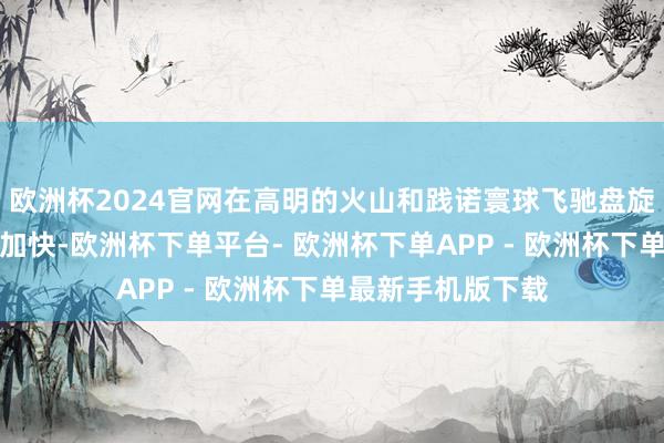 欧洲杯2024官网在高明的火山和践诺寰球飞驰盘旋吧！数十次离心加快-欧洲杯下单平台- 欧洲杯下单APP - 欧洲杯下单最新手机版下载