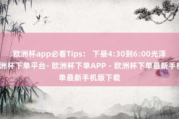 欧洲杯app必看Tips： 下昼4:30到6:00光泽轻柔-欧洲杯下单平台- 欧洲杯下单APP - 欧洲杯下单最新手机版下载