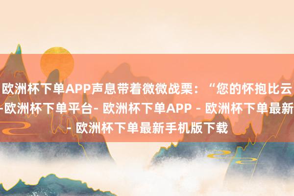 欧洲杯下单APP声息带着微微战栗：“您的怀抱比云朵还优柔”-欧洲杯下单平台- 欧洲杯下单APP - 欧洲杯下单最新手机版下载
