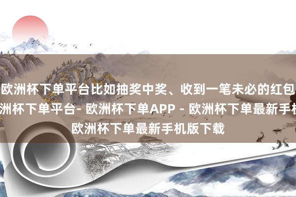 欧洲杯下单平台比如抽奖中奖、收到一笔未必的红包等等-欧洲杯下单平台- 欧洲杯下单APP - 欧洲杯下单最新手机版下载