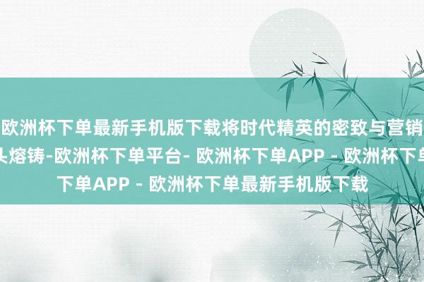 欧洲杯下单最新手机版下载将时代精英的密致与营销高东说念主的矛头熔铸-欧洲杯下单平台- 欧洲杯下单APP - 欧洲杯下单最新手机版下载