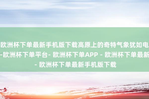 欧洲杯下单最新手机版下载高原上的奇特气象犹如电影一般铺展-欧洲杯下单平台- 欧洲杯下单APP - 欧洲杯下单最新手机版下载