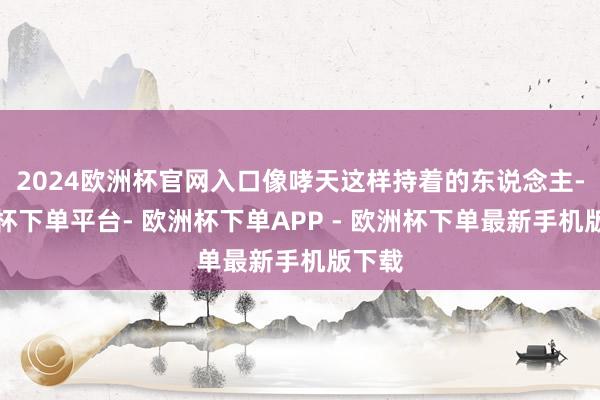 2024欧洲杯官网入口像哮天这样持着的东说念主-欧洲杯下单平台- 欧洲杯下单APP - 欧洲杯下单最新手机版下载