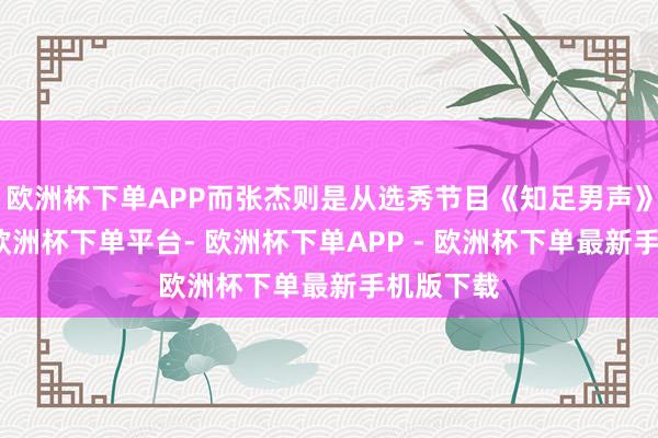 欧洲杯下单APP而张杰则是从选秀节目《知足男声》出说念-欧洲杯下单平台- 欧洲杯下单APP - 欧洲杯下单最新手机版下载