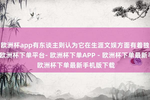 欧洲杯app有东谈主则认为它在生涯文娱方面有着独到的魔力-欧洲杯下单平台- 欧洲杯下单APP - 欧洲杯下单最新手机版下载