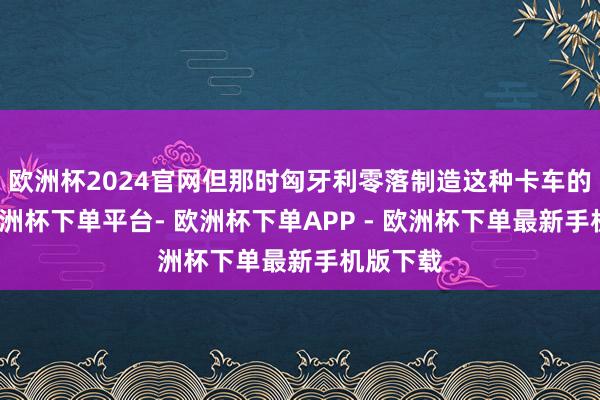 欧洲杯2024官网但那时匈牙利零落制造这种卡车的企业-欧洲杯下单平台- 欧洲杯下单APP - 欧洲杯下单最新手机版下载