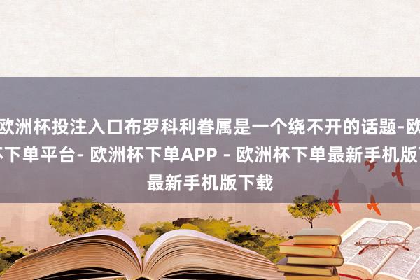 欧洲杯投注入口布罗科利眷属是一个绕不开的话题-欧洲杯下单平台- 欧洲杯下单APP - 欧洲杯下单最新手机版下载