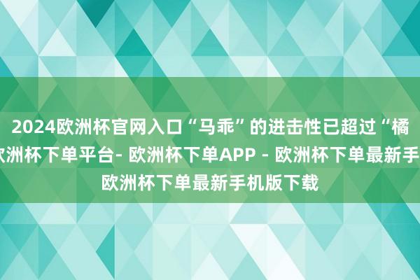 2024欧洲杯官网入口“马乖”的进击性已超过“橘子熟”-欧洲杯下单平台- 欧洲杯下单APP - 欧洲杯下单最新手机版下载