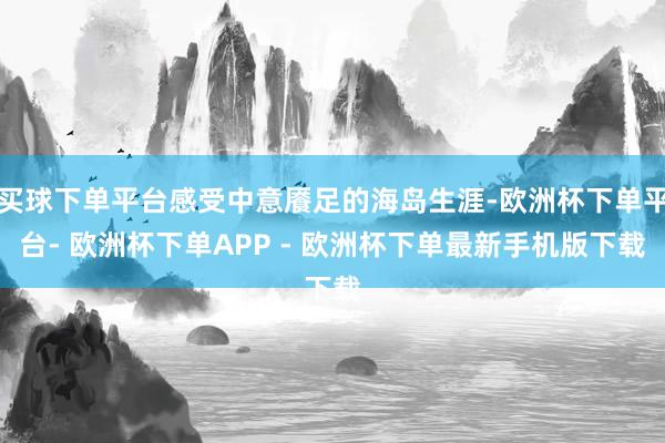 买球下单平台感受中意餍足的海岛生涯-欧洲杯下单平台- 欧洲杯下单APP - 欧洲杯下单最新手机版下载