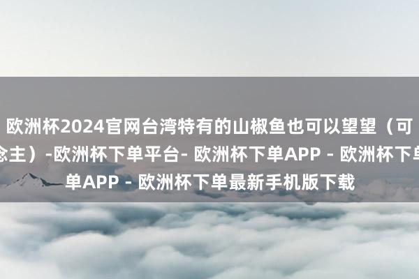 欧洲杯2024官网台湾特有的山椒鱼也可以望望（可能会有点吓东说念主）-欧洲杯下单平台- 欧洲杯下单APP - 欧洲杯下单最新手机版下载