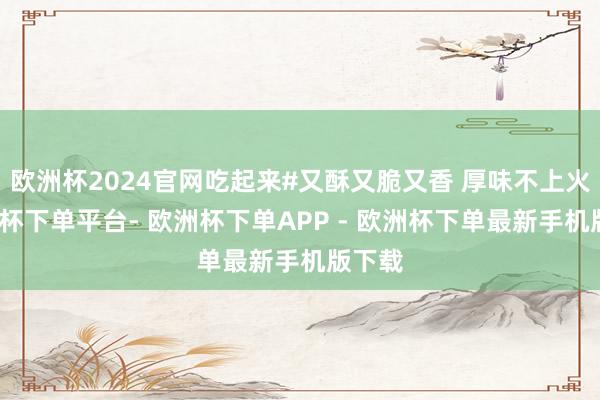 欧洲杯2024官网吃起来#又酥又脆又香 厚味不上火-欧洲杯下单平台- 欧洲杯下单APP - 欧洲杯下单最新手机版下载