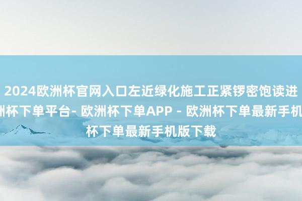 2024欧洲杯官网入口左近绿化施工正紧锣密饱读进行-欧洲杯下单平台- 欧洲杯下单APP - 欧洲杯下单最新手机版下载
