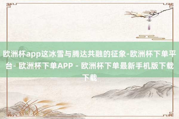 欧洲杯app这冰雪与腾达共融的征象-欧洲杯下单平台- 欧洲杯下单APP - 欧洲杯下单最新手机版下载