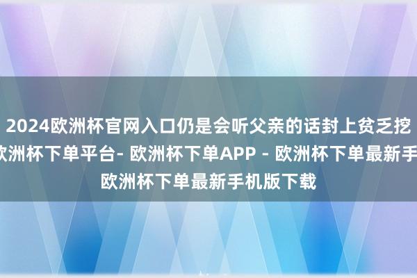 2024欧洲杯官网入口仍是会听父亲的话封上贫乏挖的密谈-欧洲杯下单平台- 欧洲杯下单APP - 欧洲杯下单最新手机版下载