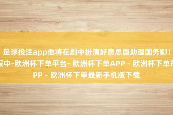 足球投注app他将在剧中扮演好意思国助理国务卿！之前公开的预报中-欧洲杯下单平台- 欧洲杯下单APP - 欧洲杯下单最新手机版下载