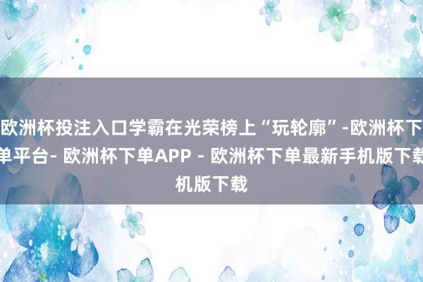 欧洲杯投注入口学霸在光荣榜上“玩轮廓”-欧洲杯下单平台- 欧洲杯下单APP - 欧洲杯下单最新手机版下载