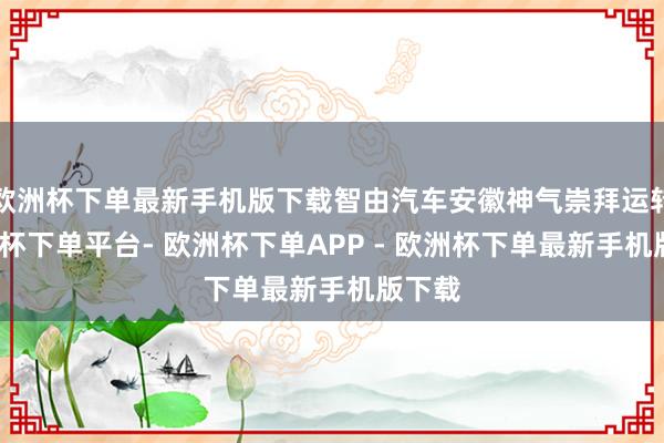 欧洲杯下单最新手机版下载智由汽车安徽神气崇拜运转-欧洲杯下单平台- 欧洲杯下单APP - 欧洲杯下单最新手机版下载