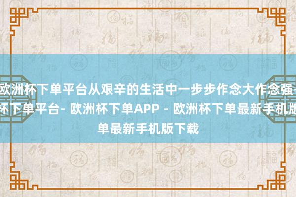 欧洲杯下单平台从艰辛的生活中一步步作念大作念强-欧洲杯下单平台- 欧洲杯下单APP - 欧洲杯下单最新手机版下载