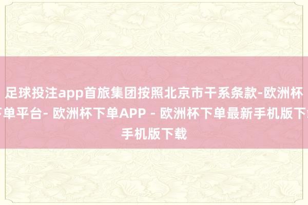 足球投注app首旅集团按照北京市干系条款-欧洲杯下单平台- 欧洲杯下单APP - 欧洲杯下单最新手机版下载