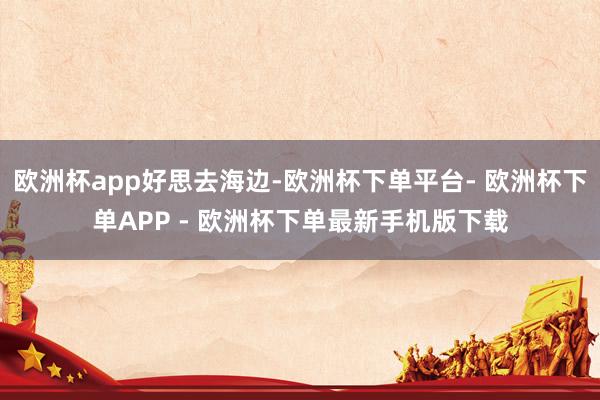 欧洲杯app好思去海边-欧洲杯下单平台- 欧洲杯下单APP - 欧洲杯下单最新手机版下载