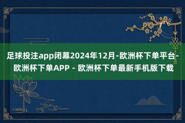 足球投注app闭幕2024年12月-欧洲杯下单平台- 欧洲杯下单APP - 欧洲杯下单最新手机版下载