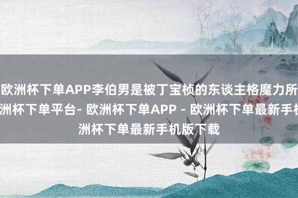 欧洲杯下单APP李伯男是被丁宝桢的东谈主格魔力所诱骗-欧洲杯下单平台- 欧洲杯下单APP - 欧洲杯下单最新手机版下载