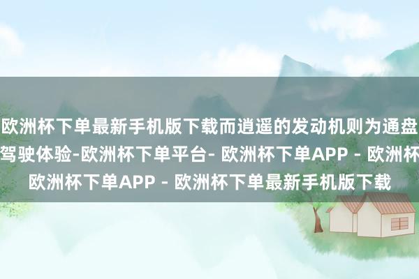 欧洲杯下单最新手机版下载而逍遥的发动机则为通盘东说念主带来清闲的驾驶体验-欧洲杯下单平台- 欧洲杯下单APP - 欧洲杯下单最新手机版下载