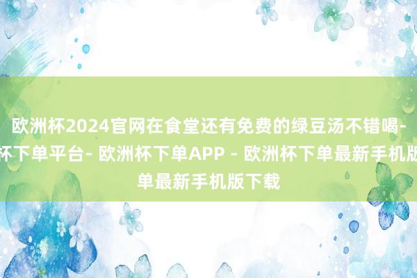 欧洲杯2024官网在食堂还有免费的绿豆汤不错喝-欧洲杯下单平台- 欧洲杯下单APP - 欧洲杯下单最新手机版下载