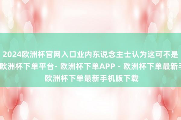 2024欧洲杯官网入口业内东说念主士认为这可不是北川多牛-欧洲杯下单平台- 欧洲杯下单APP - 欧洲杯下单最新手机版下载