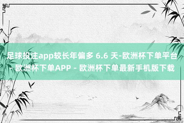 足球投注app较长年偏多 6.6 天-欧洲杯下单平台- 欧洲杯下单APP - 欧洲杯下单最新手机版下载