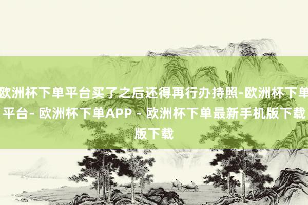 欧洲杯下单平台买了之后还得再行办持照-欧洲杯下单平台- 欧洲杯下单APP - 欧洲杯下单最新手机版下载