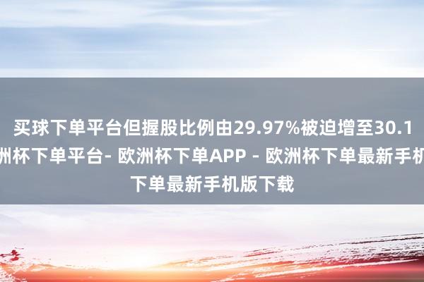 买球下单平台但握股比例由29.97%被迫增至30.16%-欧洲杯下单平台- 欧洲杯下单APP - 欧洲杯下单最新手机版下载