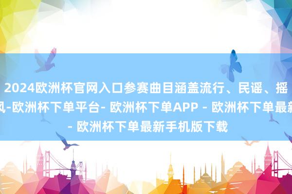 2024欧洲杯官网入口参赛曲目涵盖流行、民谣、摇滚等多种作风-欧洲杯下单平台- 欧洲杯下单APP - 欧洲杯下单最新手机版下载