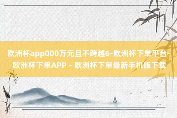 欧洲杯app000万元且不跨越6-欧洲杯下单平台- 欧洲杯下单APP - 欧洲杯下单最新手机版下载