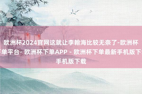 欧洲杯2024官网这就让李翰海比较无奈了-欧洲杯下单平台- 欧洲杯下单APP - 欧洲杯下单最新手机版下载