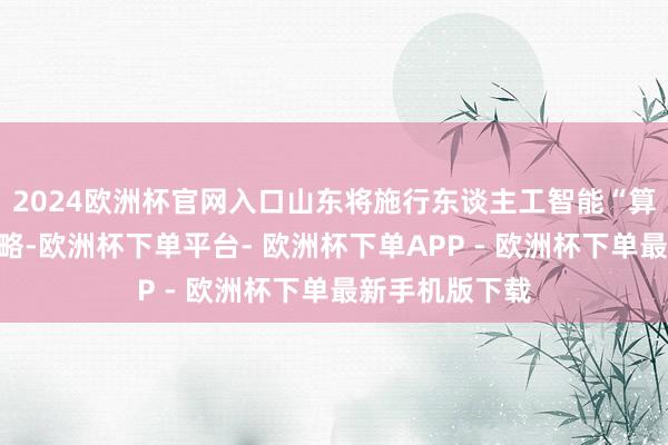 2024欧洲杯官网入口山东将施行东谈主工智能“算力券”奖补战略-欧洲杯下单平台- 欧洲杯下单APP - 欧洲杯下单最新手机版下载