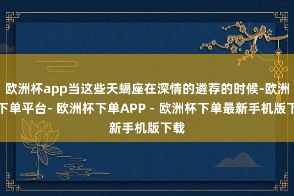欧洲杯app当这些天蝎座在深情的遴荐的时候-欧洲杯下单平台- 欧洲杯下单APP - 欧洲杯下单最新手机版下载