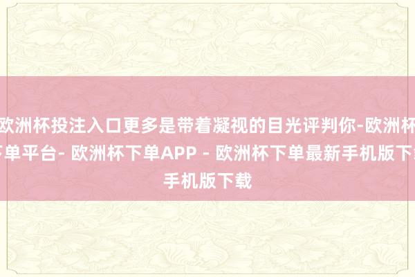 欧洲杯投注入口更多是带着凝视的目光评判你-欧洲杯下单平台- 欧洲杯下单APP - 欧洲杯下单最新手机版下载